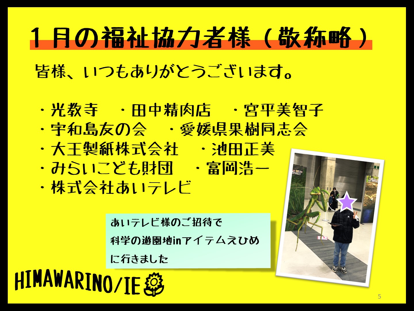 １月の福祉協力者一覧です。敬称略にさせていただいています。皆様、いつもありがとうございます。  ・光教寺　・田中精肉店　・宮平美智子 ・宇和島友の会　・愛媛県果樹同志会 ・大王製紙株式会社　・池田正美 ・みらいこども財団　・富岡浩一 ・株式会社あいテレビ　あいテレビ様の招待で、科学の遊園地inアイテムえひめに行った時の写真を載せています。小学生が自分より大きなカマキリとツーショットを撮っています